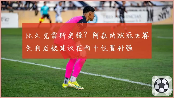 比久克雷斯更强？阿森纳欧冠决赛失利后被建议在两个位置补强