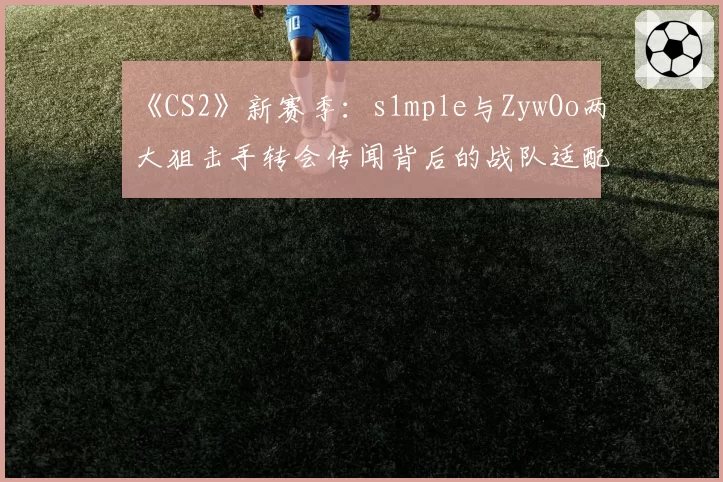 《CS2》新赛季：s1mple与ZywOo两大狙击手转会传闻背后的战队适配度分析