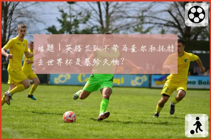 话题｜英格兰队不带马奎尔和怀特去世界杯是暴殄天物？