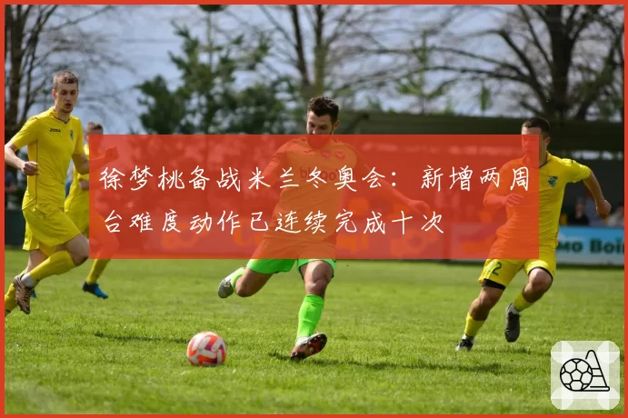 徐梦桃备战米兰冬奥会:新增两周台难度动作已连续完成十次