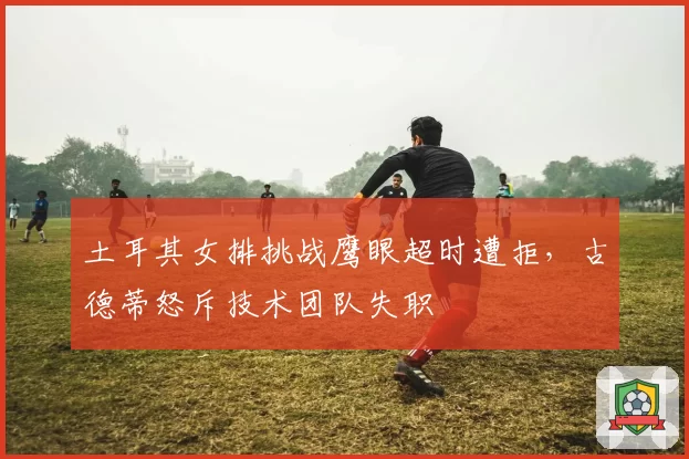 土耳其女排挑战鹰眼超时遭拒，古德蒂怒斥技术团队失职