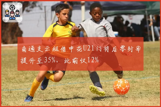 南通支云租借申花U21门将后零封率提升至35%,此前仅12%