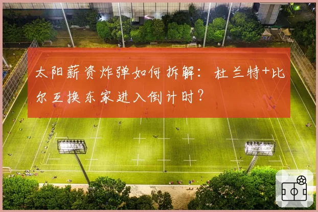 太阳薪资炸弹如何拆解：杜兰特+比尔互换东家进入倒计时？