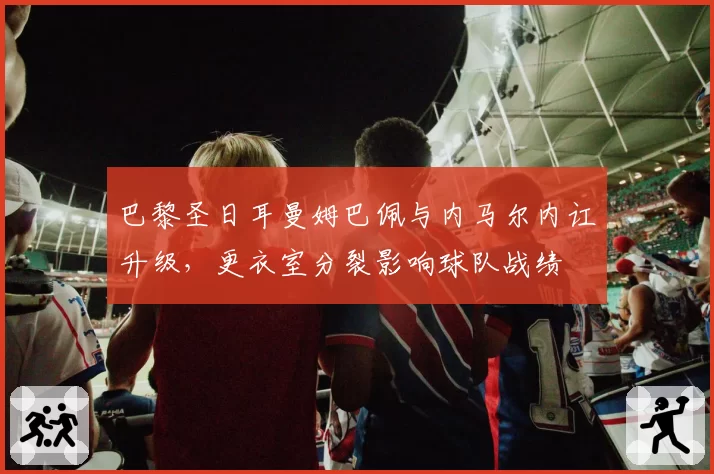 巴黎圣日耳曼姆巴佩与内马尔内讧升级,更衣室分裂影响球队战绩