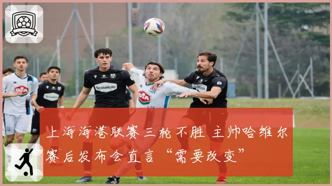 上海海港联赛三轮不胜 主帅哈维尔赛后发布会直言“需要改变”