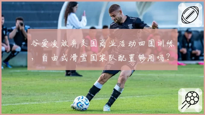 谷爱凌放弃美国商业活动回国训练，自由式滑雪国家队配置够用吗？