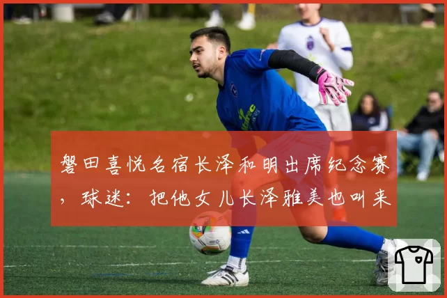 磐田喜悦名宿长泽和明出席纪念赛,球迷:把他女儿长泽雅美也叫来