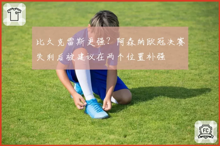 比久克雷斯更强？阿森纳欧冠决赛失利后被建议在两个位置补强
