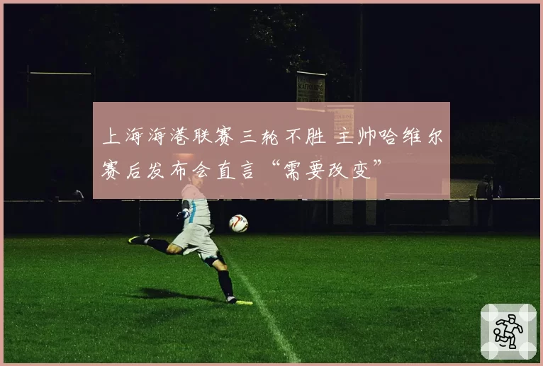 上海海港联赛三轮不胜 主帅哈维尔赛后发布会直言“需要改变”