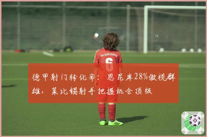 德甲射门转化率：恩昆库28%傲视群雄，莱比锡射手把握机会顶级