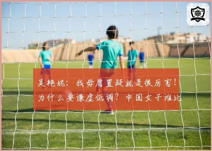 吴艳妮：我毋庸置疑就是很厉害！为什么要谦虚低调？中国女子谁比我强