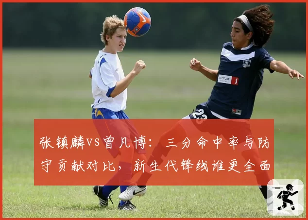 张镇麟vs曾凡博：三分命中率与防守贡献对比，新生代锋线谁更全面