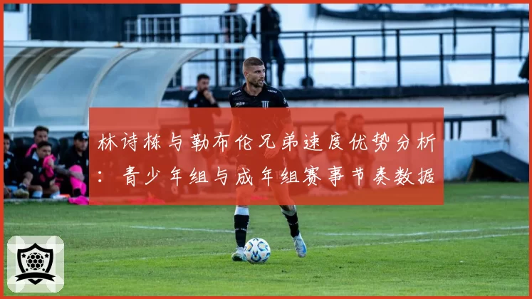 林诗栋与勒布伦兄弟速度优势分析：青少年组与成年组赛事节奏数据对比