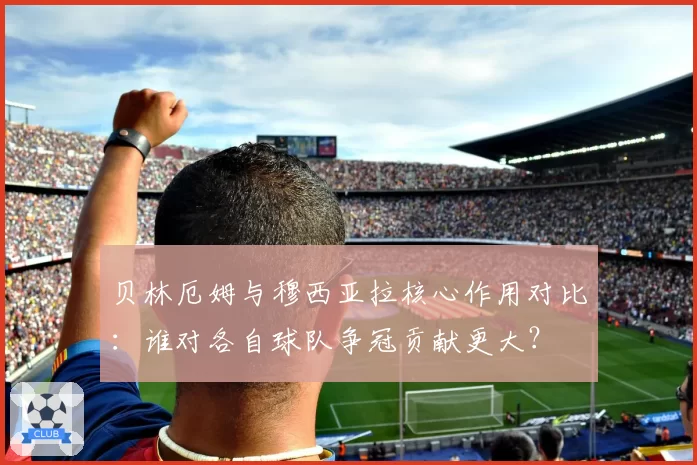 贝林厄姆与穆西亚拉核心作用对比：谁对各自球队争冠贡献更大？