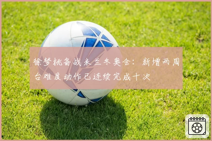 徐梦桃备战米兰冬奥会:新增两周台难度动作已连续完成十次