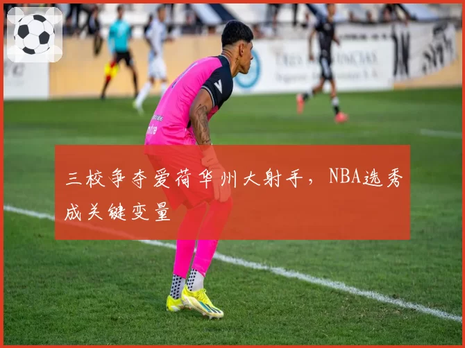 三校争夺爱荷华州大射手，NBA选秀成关键变量