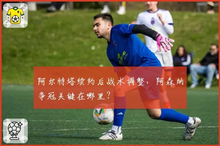 阿尔特塔续约后战术调整,阿森纳争冠关键在哪里?