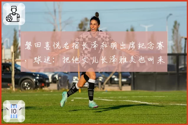 磐田喜悦名宿长泽和明出席纪念赛，球迷：把他女儿长泽雅美也叫来