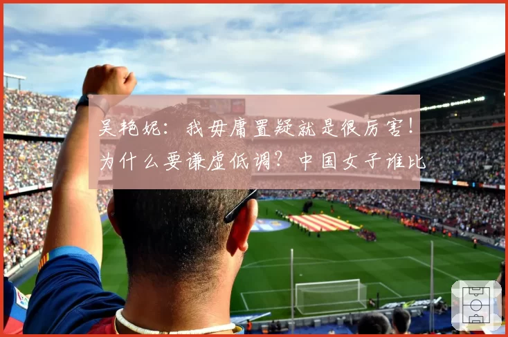 吴艳妮：我毋庸置疑就是很厉害！为什么要谦虚低调？中国女子谁比我强