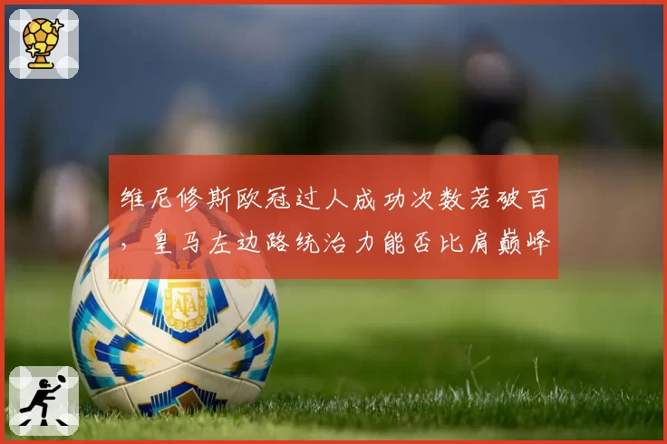 维尼修斯欧冠过人成功次数若破百,皇马左边路统治力能否比肩巅峰罗本?