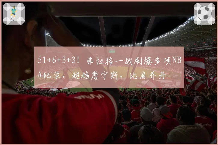 51+6+3+3！弗拉格一战刷爆多项NBA纪录，超越詹宁斯，比肩乔丹