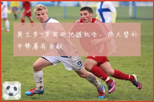 奥兰多-罗宾逊把握机会，热火替补中锋屡有贡献