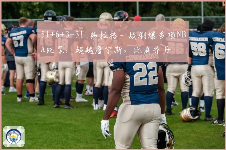 51+6+3+3！弗拉格一战刷爆多项NBA纪录，超越詹宁斯，比肩乔丹