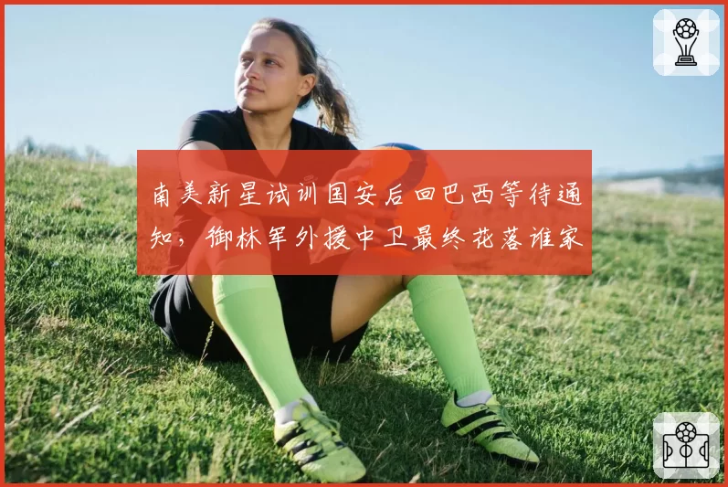 南美新星试训国安后回巴西等待通知，御林军外援中卫最终花落谁家？
