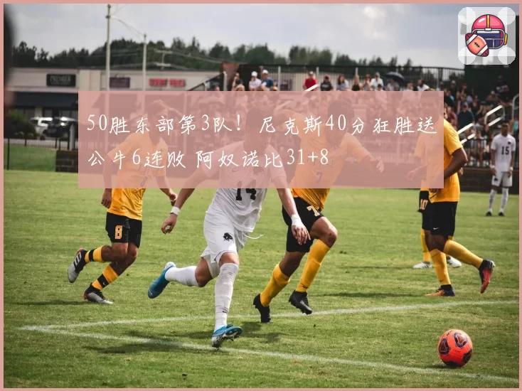 50胜东部第3队！尼克斯40分狂胜送公牛6连败 阿奴诺比31+8