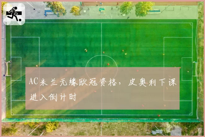 AC米兰无缘欧冠资格，皮奥利下课进入倒计时