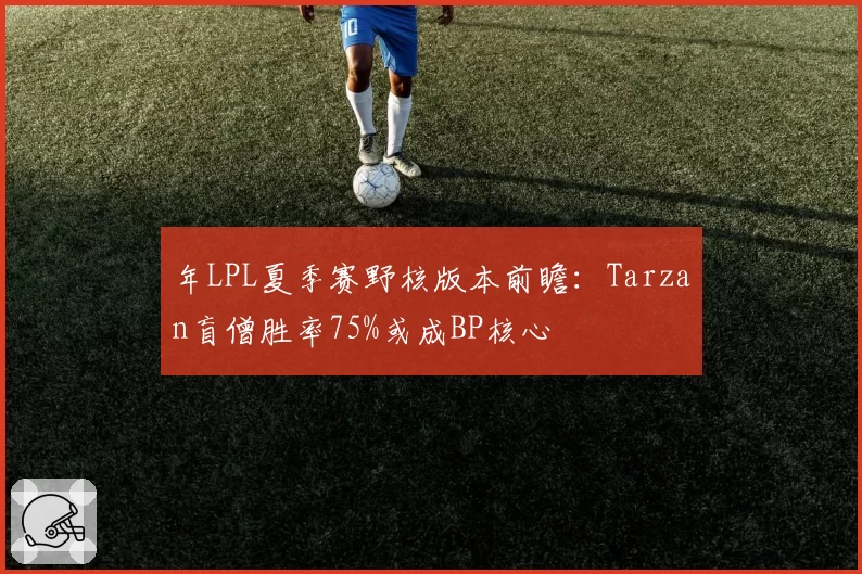 年LPL夏季赛野核版本前瞻：Tarzan盲僧胜率75%或成BP核心