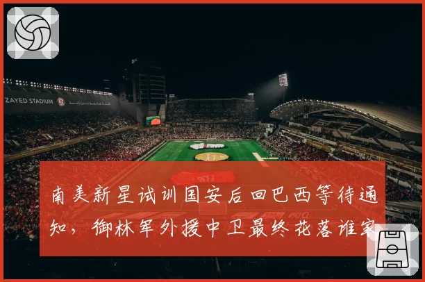 南美新星试训国安后回巴西等待通知，御林军外援中卫最终花落谁家？