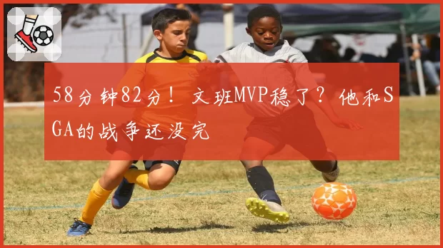 58分钟82分！文班MVP稳了？他和SGA的战争还没完