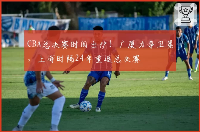CBA总决赛时间出炉！广厦力争卫冕，上海时隔24年重返总决赛