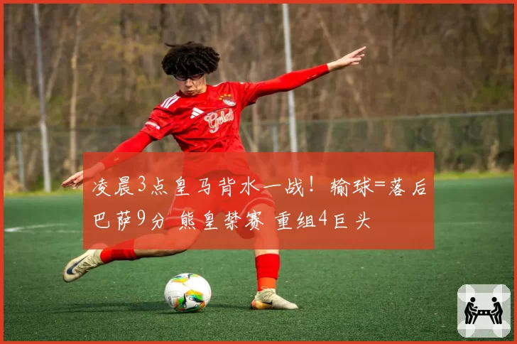 凌晨3点皇马背水一战！输球=落后巴萨9分 熊皇禁赛 重组4巨头