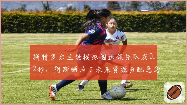 斯特罗尔主场模拟圈速领先队友0.2秒，阿斯顿马丁未来资源分配悬念再起