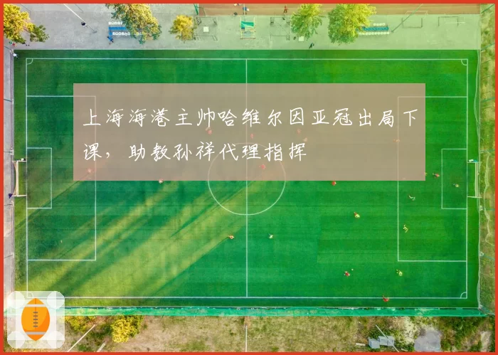 上海海港主帅哈维尔因亚冠出局下课,助教孙祥代理指挥