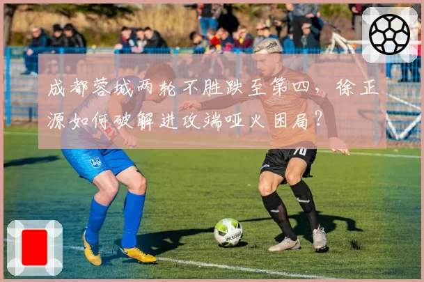 成都蓉城两轮不胜跌至第四，徐正源如何破解进攻端哑火困局？