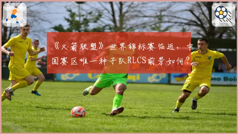 《火箭联盟》世界锦标赛临近,中国赛区唯一种子队RLCS前景如何?