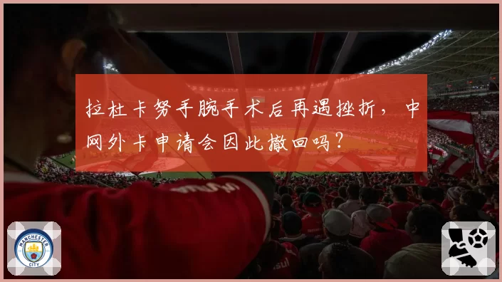 拉杜卡努手腕手术后再遇挫折，中网外卡申请会因此撤回吗？