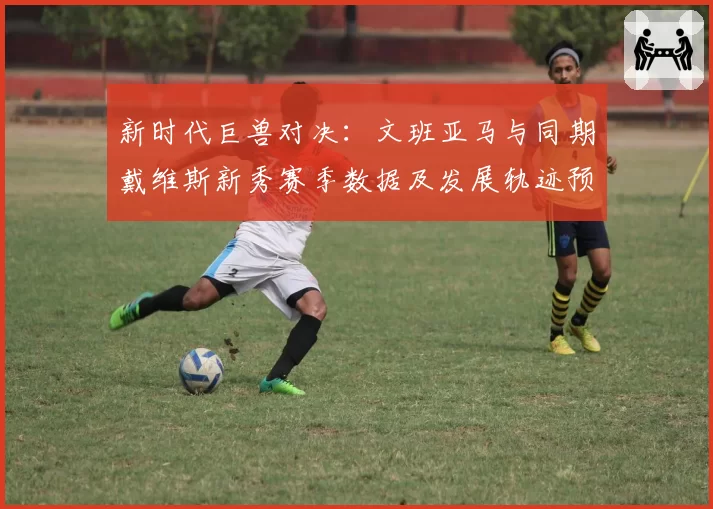 新时代巨兽对决：文班亚马与同期戴维斯新秀赛季数据及发展轨迹预测