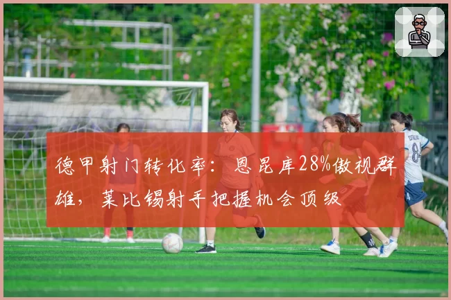 德甲射门转化率：恩昆库28%傲视群雄，莱比锡射手把握机会顶级