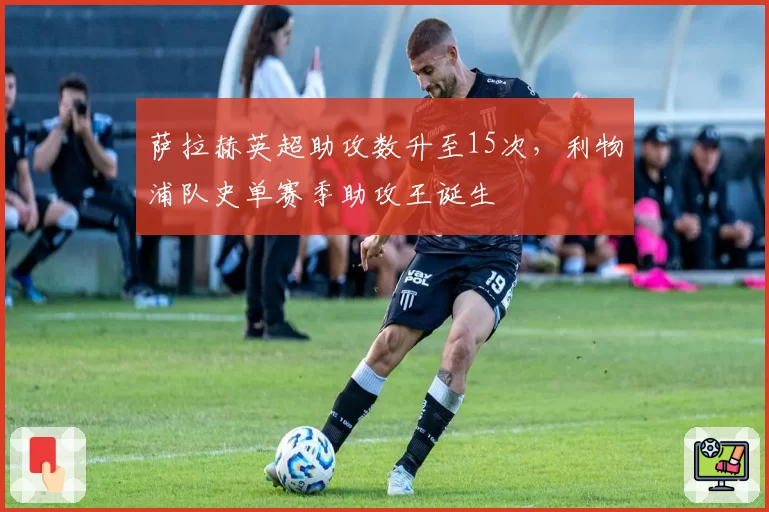 萨拉赫英超助攻数升至15次,利物浦队史单赛季助攻王诞生