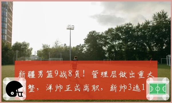 新疆男篮9战8负！管理层做出重大调整，洋帅正式离职，新帅3选1