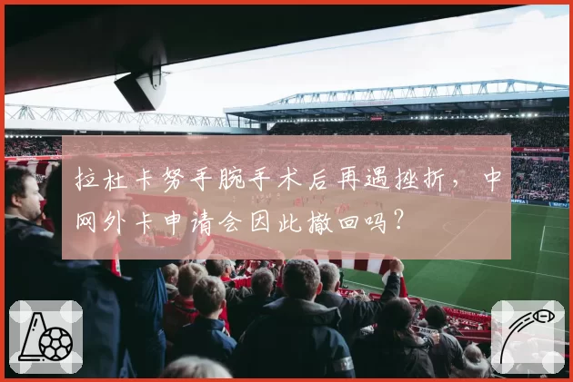 拉杜卡努手腕手术后再遇挫折，中网外卡申请会因此撤回吗？