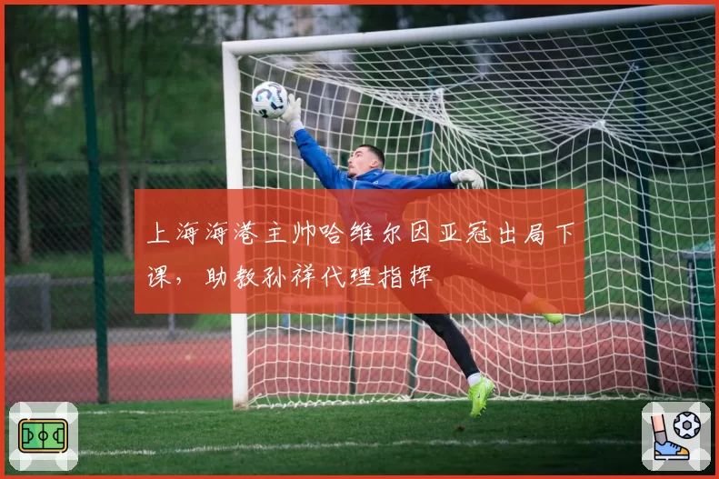 上海海港主帅哈维尔因亚冠出局下课,助教孙祥代理指挥