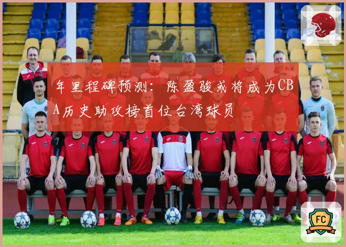 年里程碑预测：陈盈骏或将成为CBA历史助攻榜首位台湾球员