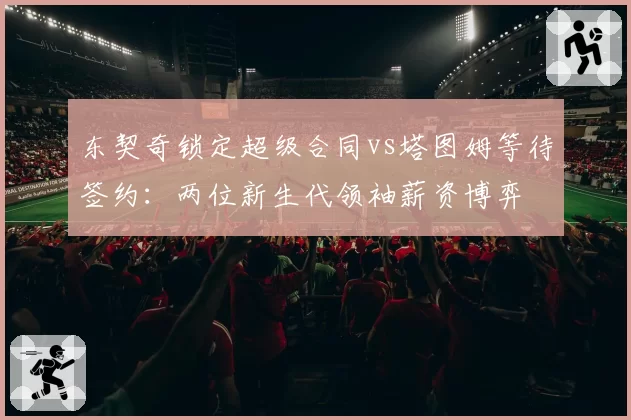 东契奇锁定超级合同vs塔图姆等待签约：两位新生代领袖薪资博弈
