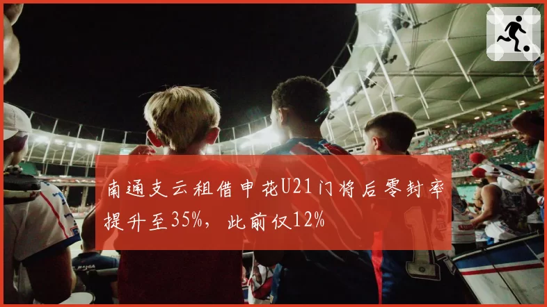 南通支云租借申花U21门将后零封率提升至35%,此前仅12%