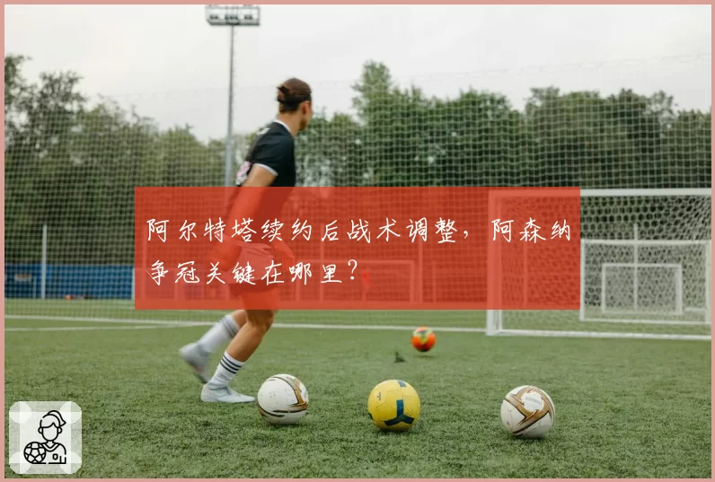 阿尔特塔续约后战术调整,阿森纳争冠关键在哪里?